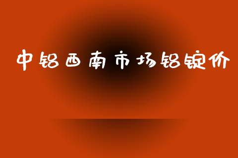 中铝西南市场铝锭价_https://m.fansifence.com_消费金融_第1张