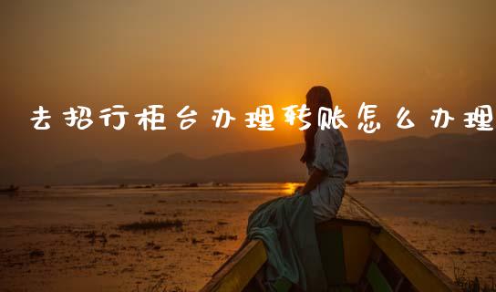 去招行柜台办理转账怎么办理_https://m.fansifence.com_个股行情_第1张
