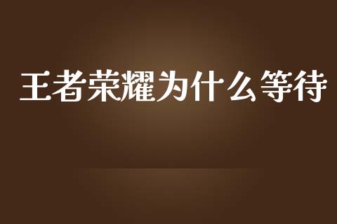 王者荣耀为什么等待_https://m.fansifence.com_个股行情_第1张