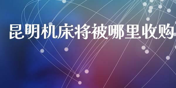 昆明机床将被哪里收购_https://m.fansifence.com_公募基金_第1张