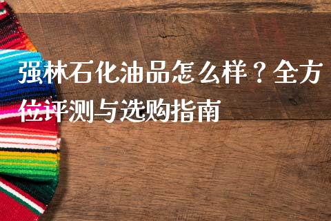 强林石化油品怎么样？全方位评测与选购指南_https://m.fansifence.com_公募基金_第1张