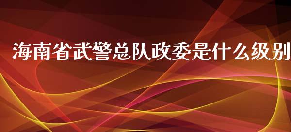 海南省武警总队政委是什么级别_https://m.fansifence.com_个股行情_第1张