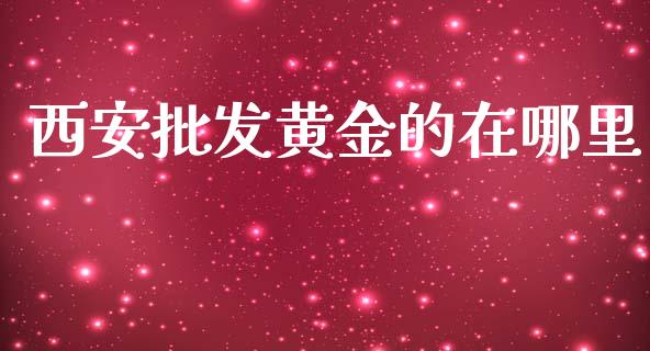 西安批发黄金的在哪里_https://m.fansifence.com_个股行情_第1张