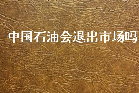 中国石油会退出市场吗_https://m.fansifence.com_个股行情_第1张