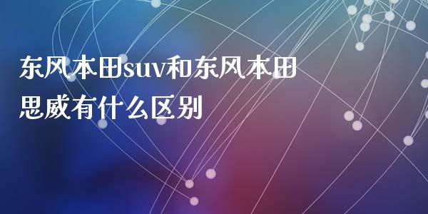 东风本田suv和东风本田思威有什么区别_https://m.fansifence.com_公募基金_第1张