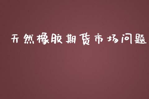 天然橡胶期货市场问题_https://m.fansifence.com_个股行情_第1张