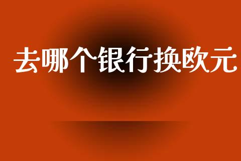 去哪个银行换欧元_https://m.fansifence.com_公募基金_第1张