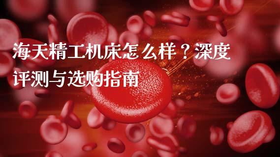 海天精工机床怎么样？深度评测与选购指南_https://m.fansifence.com_消费金融_第1张