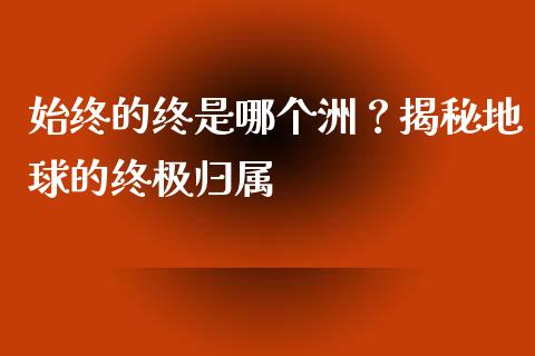 始终的终是哪个洲？揭秘地球的终极归属_https://m.fansifence.com_消费金融_第1张
