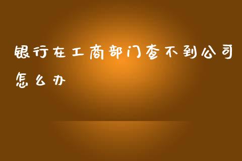 银行在工商部门查不到公司怎么办_https://m.fansifence.com_个股行情_第1张