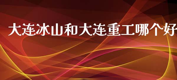 大连冰山和大连重工哪个好_https://m.fansifence.com_贵金属行情_第1张