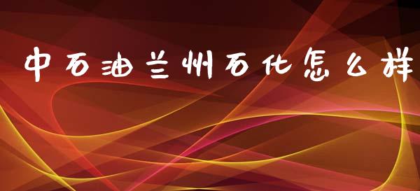 中石油兰州石化怎么样_https://m.fansifence.com_公募基金_第1张