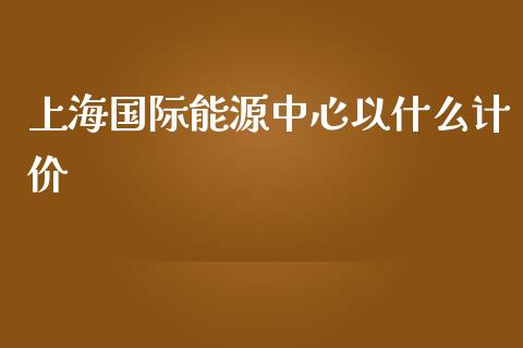 上海国际能源中心以什么计价_https://m.fansifence.com_公募基金_第1张