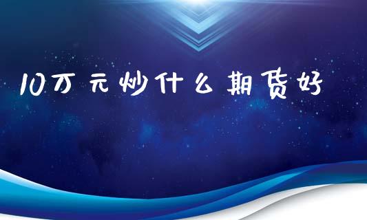 10万元炒什么期货好_https://m.fansifence.com_消费金融_第1张