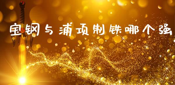 宝钢与浦项制铁哪个强_https://m.fansifence.com_贵金属行情_第1张