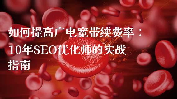 如何提高广电宽带续费率：10年SEO优化师的实战指南_https://m.fansifence.com_消费金融_第1张