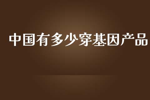 中国有多少穿基因产品_https://m.fansifence.com_贵金属行情_第1张