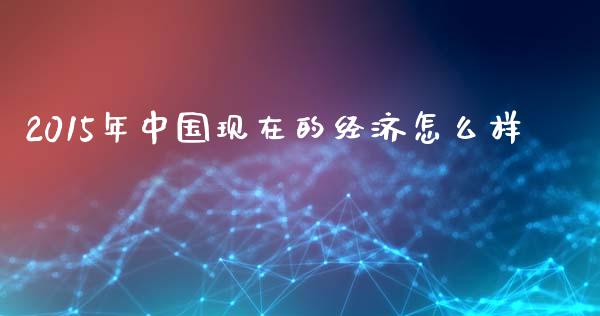 2015年中国现在的经济怎么样_https://m.fansifence.com_个股行情_第1张