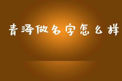 青泽做名字怎么样_https://m.fansifence.com_个股行情_第1张