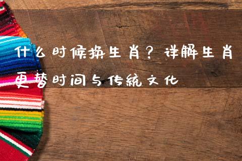 什么时候换生肖？详解生肖更替时间与传统文化_https://m.fansifence.com_个股行情_第1张