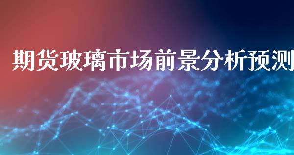 期货玻璃市场前景分析预测_https://m.fansifence.com_贵金属行情_第1张