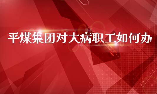 平煤集团对大病职工如何办_https://m.fansifence.com_公募基金_第1张