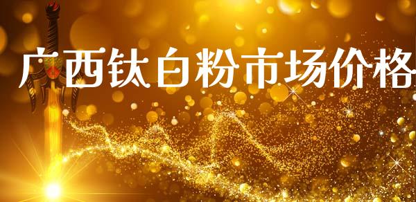 广西钛白粉市场价格_https://m.fansifence.com_贵金属行情_第1张