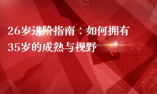 26岁进阶指南：如何拥有35岁的成熟与视野_https://m.fansifence.com_消费金融_第1张