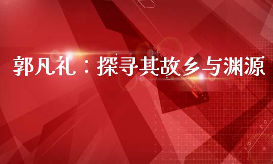 郭凡礼：探寻其故乡与渊源_https://m.fansifence.com_消费金融_第1张