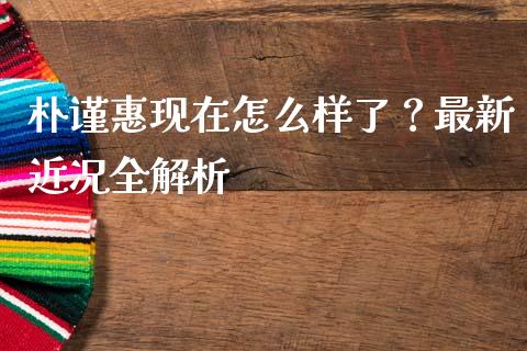 朴谨惠现在怎么样了？最新近况全解析_https://m.fansifence.com_贵金属行情_第1张