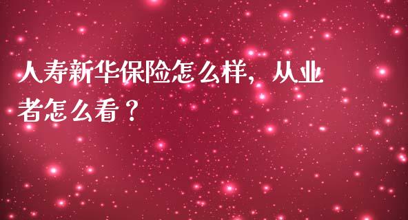 人寿新华保险怎么样，从业者怎么看？_https://m.fansifence.com_公募基金_第1张