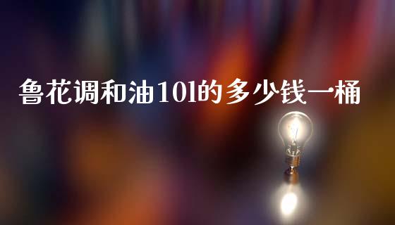 鲁花调和油10l的多少钱一桶_https://m.fansifence.com_贵金属行情_第1张