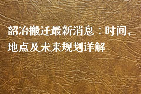 韶冶搬迁最新消息：时间、地点及未来规划详解_https://m.fansifence.com_个股行情_第1张
