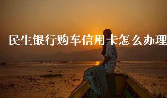 民生银行购车信用卡怎么办理_https://m.fansifence.com_个股行情_第1张