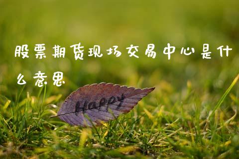 股票期货现场交易中心是什么意思_https://m.fansifence.com_公募基金_第1张