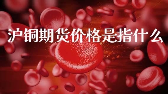 沪铜期货价格是指什么_https://m.fansifence.com_公募基金_第1张