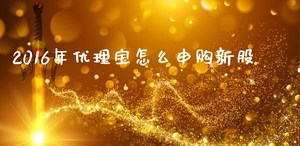 2016年优理宝怎么申购新股_https://m.fansifence.com_贵金属行情_第1张