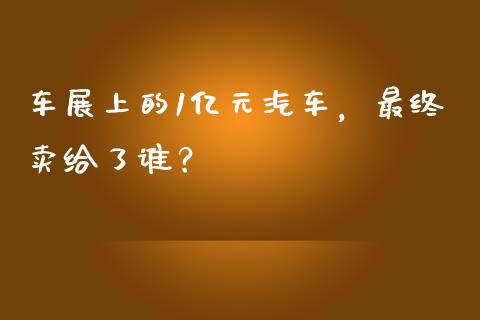 车展上的1亿元汽车，最终卖给了谁？_https://m.fansifence.com_贵金属行情_第1张