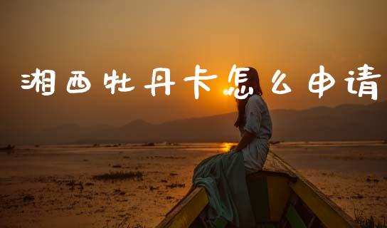 湘西牡丹卡怎么申请_https://m.fansifence.com_贵金属行情_第1张