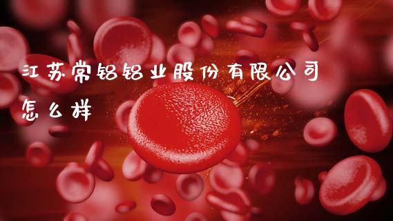 江苏常铝铝业股份有限公司怎么样_https://m.fansifence.com_个股行情_第1张
