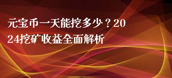 元宝币一天能挖多少？2024挖矿收益全面解析_https://m.fansifence.com_贵金属行情_第1张